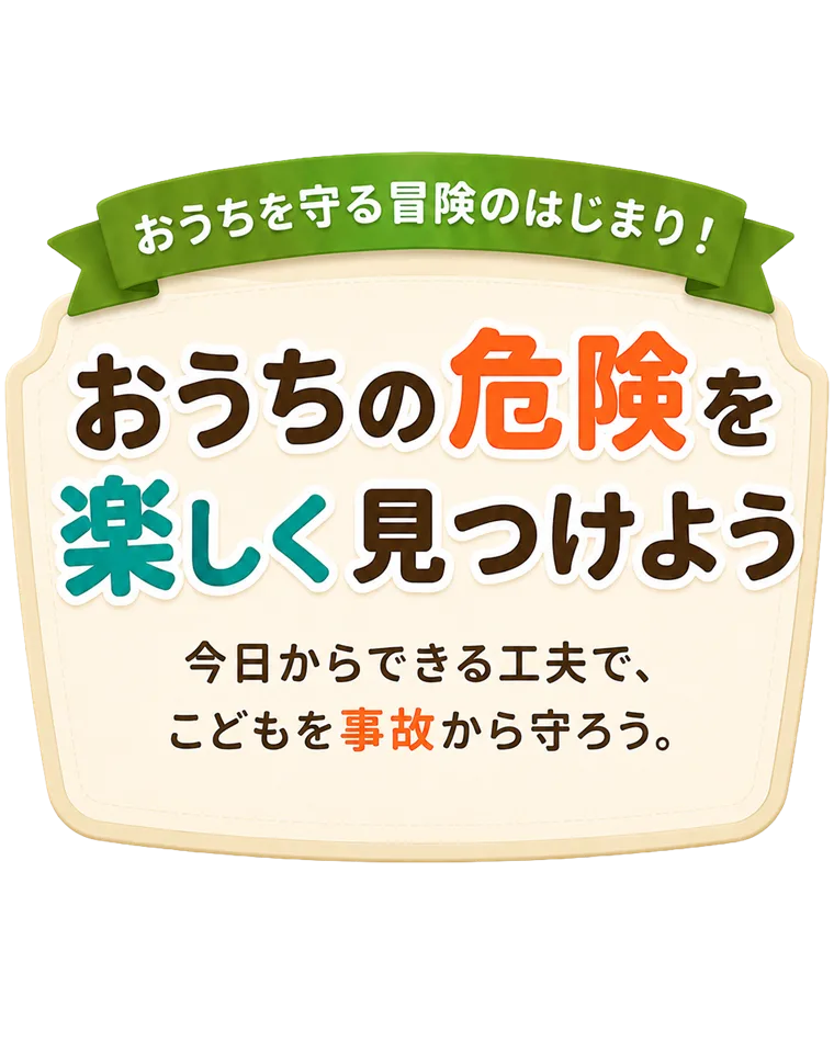 おうちの危険を、楽しく見つけよう。今日からできる工夫で、こどもを事故から守ろう。